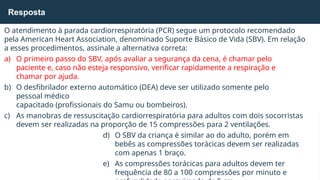 O atendimento à parada cardiorrespiratória (PCR) segue um protocolo recomendado
pela American Heart Association, denominado Suporte Básico de Vida (SBV). Em relação
a esses procedimentos, assinale a alternativa correta:
a) O primeiro passo do SBV, após avaliar a segurança da cena, é chamar pelo
paciente e, caso não esteja responsivo, verificar rapidamente a respiração e
chamar por ajuda.
b) O desfibrilador externo automático (DEA) deve ser utilizado somente pelo
pessoal médico
capacitado (profissionais do Samu ou bombeiros).
c) As manobras de ressuscitação cardiorrespiratória para adultos com dois socorristas
devem ser realizadas na proporção de 15 compressões para 2 ventilações.
d) O SBV da criança é similar ao do adulto, porém em
bebês as compressões torácicas devem ser realizadas
com apenas 1 braço.
e) As compressões torácicas para adultos devem ter
frequência de 80 a 100 compressões por minuto e
Resposta
 