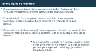  O infarto do miocárdio consiste em uma isquemia das células musculares
cardíacas em decorrência de uma obstrução das artérias coronárias.
 Essa redução do fluxo sanguíneo provoca sensação de dor no peito,
mandíbula, ombro esquerdo e braço esquerdo e é chamada de angina
peitoral.
 Outros sintomas incluem sensação de esmagamento do peito (sensação de “um
elefante sentado no peito”), náusea, sudorese, falta de ar, palidez e sensação de
desmaio.
 Se o quadro for revertido com rapidez, é possível evitar
danos permanentes. No entanto, se a falta de oxigênio
persistir por um período mais longo, pode levar o
indivíduo à morte.
Infarto agudo do miocárdio
 