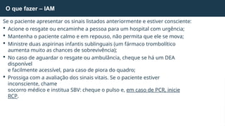 Se o paciente apresentar os sinais listados anteriormente e estiver consciente:
 Acione o resgate ou encaminhe a pessoa para um hospital com urgência;
 Mantenha o paciente calmo e em repouso, não permita que ele se mova;
 Ministre duas aspirinas infantis sublinguais (um fármaco trombolítico
aumenta muito as chances de sobrevivência);
 No caso de aguardar o resgate ou ambulância, cheque se há um DEA
disponível
e facilmente acessível, para caso de piora do quadro;
 Prossiga com a avaliação dos sinais vitais. Se o paciente estiver
inconsciente, chame
socorro médico e institua SBV: cheque o pulso e, em caso de PCR, inicie
RCP.
O que fazer – IAM
 