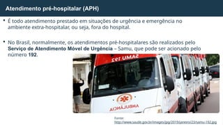  É todo atendimento prestado em situações de urgência e emergência no
ambiente extra-hospitalar, ou seja, fora do hospital.
 No Brasil, normalmente, os atendimentos pré-hospitalares são realizados pelo
Serviço de Atendimento Móvel de Urgência – Samu, que pode ser acionado pelo
número 192.
Atendimento pré-hospitalar (APH)
Fonte:
http://www.saude.gov.br/images/jpg/2019/janeiro/23/samu-192.jpg
 