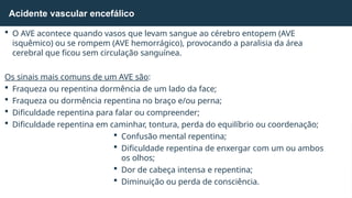  O AVE acontece quando vasos que levam sangue ao cérebro entopem (AVE
isquêmico) ou se rompem (AVE hemorrágico), provocando a paralisia da área
cerebral que ficou sem circulação sanguínea.
Os sinais mais comuns de um AVE são:
 Fraqueza ou repentina dormência de um lado da face;
 Fraqueza ou dormência repentina no braço e/ou perna;
 Dificuldade repentina para falar ou compreender;
 Dificuldade repentina em caminhar, tontura, perda do equilíbrio ou coordenação;
 Confusão mental repentina;
 Dificuldade repentina de enxergar com um ou ambos
os olhos;
 Dor de cabeça intensa e repentina;
 Diminuição ou perda de consciência.
Acidente vascular encefálico
 