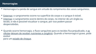  Hemorragia é a perda de sangue em virtude do rompimento dos vasos sanguíneos.
 Externas: o sangramento ocorre na superfície do corpo e o sangue é visível.
 Internas: o sangramento ocorre dentro do corpo, no interior de um órgão ou
tecido, e não é possível visualizar o sangue, por isso podem passar
despercebidas.
 Quando ocorre hemorragia, o fluxo sanguíneo para os tecidos fica prejudicado, e as
células deixam de receber nutrientes e oxigênio. Quando a hemorragia é grave, pode
evoluir
para um estado de choque.
Hemorragias
 