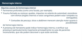 Algumas causas de hemorragia interna:
 Ferimentos profundos (como uma facada, por exemplo).
 Trauma fechado ou contuso: quedas, impactos no volante do automóvel, escombros
com vítimas (órgãos internos e vasos sanguíneos podem estar rompidos ou
esmagados).
 Contusões de pescoço, tórax e abdômen merecem atenção maior quanto à
possibilidade
de hemorragia interna.
 A presença de hematoma pode indicar hemorragia interna, e verificar sua
presença é particularmente importante principalmente no caso de pacientes
inconscientes, que não podem descrever o que estão sentindo.
Hemorragia interna
 