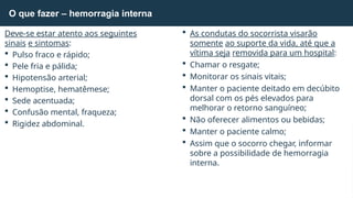 O que fazer – hemorragia interna
Deve-se estar atento aos seguintes
sinais e sintomas:
 Pulso fraco e rápido;
 Pele fria e pálida;
 Hipotensão arterial;
 Hemoptise, hematêmese;
 Sede acentuada;
 Confusão mental, fraqueza;
 Rigidez abdominal.
 As condutas do socorrista visarão
somente ao suporte da vida, até que a
vítima seja removida para um hospital:
 Chamar o resgate;
 Monitorar os sinais vitais;
 Manter o paciente deitado em decúbito
dorsal com os pés elevados para
melhorar o retorno sanguíneo;
 Não oferecer alimentos ou bebidas;
 Manter o paciente calmo;
 Assim que o socorro chegar, informar
sobre a possibilidade de hemorragia
interna.
 