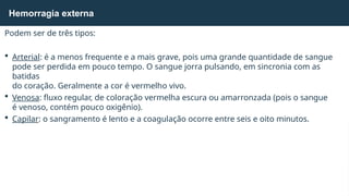 Podem ser de três tipos:
 Arterial: é a menos frequente e a mais grave, pois uma grande quantidade de sangue
pode ser perdida em pouco tempo. O sangue jorra pulsando, em sincronia com as
batidas
do coração. Geralmente a cor é vermelho vivo.
 Venosa: fluxo regular, de coloração vermelha escura ou amarronzada (pois o sangue
é venoso, contém pouco oxigênio).
 Capilar: o sangramento é lento e a coagulação ocorre entre seis e oito minutos.
Hemorragia externa
 