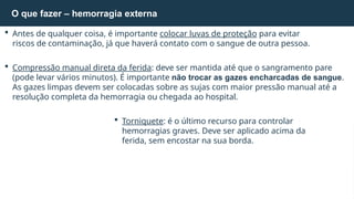 Antes de qualquer coisa, é importante colocar luvas de proteção para evitar
riscos de contaminação, já que haverá contato com o sangue de outra pessoa.
 Compressão manual direta da ferida: deve ser mantida até que o sangramento pare
(pode levar vários minutos). É importante não trocar as gazes encharcadas de sangue.
As gazes limpas devem ser colocadas sobre as sujas com maior pressão manual até a
resolução completa da hemorragia ou chegada ao hospital.
 Torniquete: é o último recurso para controlar
hemorragias graves. Deve ser aplicado acima da
ferida, sem encostar na sua borda.
O que fazer – hemorragia externa
 