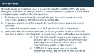 O infarto agudo do miocárdio (IAM) e o acidente vascular encefálico (AVE) são duas
condições que devem ter atenção imediata, pois podem levar o paciente a óbito. Sobre
essas patologias, escolha a alternativa correta:
a) Ambas constituem-se situações de urgência, pois há risco iminente de morte,
requerendo, portanto, atendimento médico imediato.
b) Os pacientes vítimas de infarto agudo do miocárdio sempre apresentam como
sintomas
dor precordial (no peito), o que torna fácil sua identificação e diagnóstico.
c) No caso do AVE, os sintomas aparecem de forma gradual e incluem: dificuldade
para falar e compreender, fraqueza na perna, braço, face e dificuldade para enxergar.
d) A identificação do AVE é a parte mais importante dos
primeiros socorros, pois permite o encaminhamento
imediato para atendimento médico, o que pode
minimizar as sequelas e evitar a morte.
e) O IAM dificilmente evolui para uma parada
cardiorrespiratória, por isso não há necessidade de
Interatividade
 