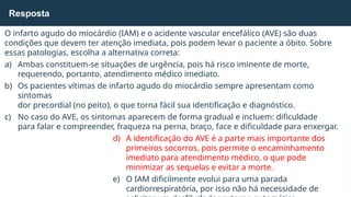 O infarto agudo do miocárdio (IAM) e o acidente vascular encefálico (AVE) são duas
condições que devem ter atenção imediata, pois podem levar o paciente a óbito. Sobre
essas patologias, escolha a alternativa correta:
a) Ambas constituem-se situações de urgência, pois há risco iminente de morte,
requerendo, portanto, atendimento médico imediato.
b) Os pacientes vítimas de infarto agudo do miocárdio sempre apresentam como
sintomas
dor precordial (no peito), o que torna fácil sua identificação e diagnóstico.
c) No caso do AVE, os sintomas aparecem de forma gradual e incluem: dificuldade
para falar e compreender, fraqueza na perna, braço, face e dificuldade para enxergar.
d) A identificação do AVE é a parte mais importante dos
primeiros socorros, pois permite o encaminhamento
imediato para atendimento médico, o que pode
minimizar as sequelas e evitar a morte.
e) O IAM dificilmente evolui para uma parada
cardiorrespiratória, por isso não há necessidade de
Resposta
 