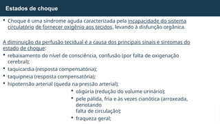  Choque é uma síndrome aguda caracterizada pela incapacidade do sistema
circulatório de fornecer oxigênio aos tecidos, levando à disfunção orgânica.
A diminuição da perfusão tecidual é a causa dos principais sinais e sintomas do
estado de choque:
 rebaixamento do nível de consciência, confusão (por falta de oxigenação
cerebral);
 taquicardia (resposta compensatória);
 taquipneia (resposta compensatória);
 hipotensão arterial (queda na pressão arterial);
 oligúria (redução do volume urinário);
 pele pálida, fria e às vezes cianótica (arroxeada,
denotando
falta de circulação);
 fraqueza geral;
Estados de choque
 