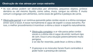  As vias aéreas podem ser obstruídas por alimentos, pequenos objetos, prótese
dentária ou até mesmo líquido, como saliva, muco, sangue ou vômito. É muito
comum o engasgo com alimentos, como ossos de galinha e pedaços de carne.
 Obstrução parcial: o ar continua passando pelas cordas vocais e a vítima consegue
emitir sons e tossir. A tosse normalmente é capaz de expelir o corpo estranho. Por
isso, o melhor procedimento é incentivar a vítima a tossir e expeli-lo naturalmente.
 Obstrução completa: o ar não passa pelas cordas
vocais e a vítima não é capaz de emitir nenhum tipo
de som. Essa é uma situação potencialmente muito
perigosa,
e se não for revertida, pode levar a vítima a óbito.
 O pescoço e os músculos faciais ficam contraídos e
pode haver a presença de cianose.
Obstrução de vias aéreas por corpo estranho
 
