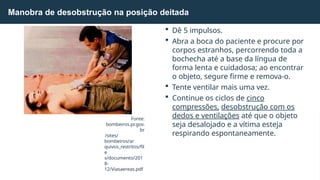 Manobra de desobstrução na posição deitada
 Dê 5 impulsos.
 Abra a boca do paciente e procure por
corpos estranhos, percorrendo toda a
bochecha até a base da língua de
forma lenta e cuidadosa; ao encontrar
o objeto, segure firme e remova-o.
 Tente ventilar mais uma vez.
 Continue os ciclos de cinco
compressões, desobstrução com os
dedos e ventilações até que o objeto
seja desalojado e a vítima esteja
respirando espontaneamente.
Fonte:
bombeiros.pr.gov.
br
/sites/
bombeiros/ar
quivos_restritos/fil
e
s/documento/201
8-
12/Viasaereas.pdf
 