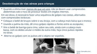 Desobstrução de vias aéreas para crianças
Fonte: Gonzales et al.,
2013.
 Quando a vítima tiver menos do que um ano, não se devem usar compressões
abdominais sob o risco de provocar lesões em órgãos internos.
Em vez disso, é necessário fazer uma sequência de golpes nas costas, alternados
com compressões torácicas:
 Coloque o bebê de bruços sobre o seu braço, com a cabeça mais baixa que o tronco;
 Usando a palma da mão, dê cinco golpes rápidos e fortes entre as escápulas;
 Vire o bebê de barriga para cima, sobre seu colo, ainda com a cabeça mais
baixa, com os dedos anular e médio da outra mão, faça cinco pulsos rápidos
no tórax;
 Alterne os golpes com os pulsos até o objeto ser expelido.
A B
 