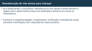  Se o bebê perder a consciência, desobstrua as vias aéreas e tente remover o
objeto com o dedo mínimo; faça uma ventilação e observe se o tórax se
movimentou.
 Continue a sequência (golpes, compressões, verificação e remoção do corpo
estranho e ventilação), até a expulsão do corpo estranho.
Desobstrução de vias aéreas para crianças
 