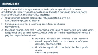 Choque é uma síndrome aguda caracterizada pela incapacidade do sistema
circulatório de fornecer oxigênio aos tecidos, levando à disfunção orgânica. Sobre
essa condição, assinale a alternativa incorreta:
a) Seus sintomas incluem bradicardia, rebaixamento do nível de
consciência e hipotensão arterial.
b) Hemorragias externas e internas podem levar ao choque
hipovolêmico.
c) O choque neurogênico está relacionado a uma falha no controle do tônus dos vasos
sanguíneos pelo sistema nervoso, o que pode gerar uma vasodilatação intensa e
prejuízo na perfusão tecidual.
d) Manter o paciente em repouso e em decúbito
dorsal, de preferência com os membros inferiores
elevados, é fundamental.
e) O infarto agudo do miocárdio também pode
causar
um estado de choque.
Interatividade
 