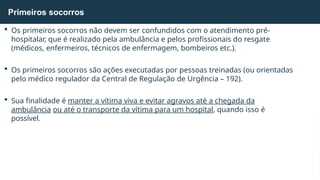  Os primeiros socorros não devem ser confundidos com o atendimento pré-
hospitalar, que é realizado pela ambulância e pelos profissionais do resgate
(médicos, enfermeiros, técnicos de enfermagem, bombeiros etc.).
 Os primeiros socorros são ações executadas por pessoas treinadas (ou orientadas
pelo médico regulador da Central de Regulação de Urgência – 192).
 Sua finalidade é manter a vítima viva e evitar agravos até a chegada da
ambulância ou até o transporte da vítima para um hospital, quando isso é
possível.
Primeiros socorros
 