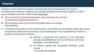 Choque é uma síndrome aguda caracterizada pela incapacidade do sistema
circulatório de fornecer oxigênio aos tecidos, levando à disfunção orgânica. Sobre
essa condição, assinale a alternativa incorreta:
a) Seus sintomas incluem bradicardia, rebaixamento do nível de
consciência e hipotensão arterial.
b) Hemorragias externas e internas podem levar ao choque
hipovolêmico.
c) O choque neurogênico está relacionado a uma falha no controle do tônus dos vasos
sanguíneos pelo sistema nervoso, o que pode gerar uma vasodilatação intensa e
prejuízo na perfusão tecidual.
d) Manter o paciente em repouso e em decúbito
dorsal, de preferência com os membros inferiores
elevados, é fundamental.
e) O infarto agudo do miocárdio também pode
causar
um estado de choque.
Resposta
 