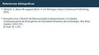  DISQUE, K. Basic life support (BLS). 4. ed. Michigan: Satori Continuum Publishing,
2016.
 Gonzales et al. I Diretriz de Ressuscitação Cardiopulmonar e Cuidados
Cardiovasculares de Emergência da Sociedade Brasileira de Cardiologia. Arq. Bras.
Cardiol.: 2013; 101,
(2 Supl. 3): 1-221.
Referências bibliográficas
 