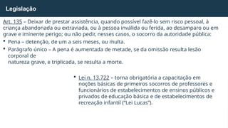 Art. 135 – Deixar de prestar assistência, quando possível fazê-lo sem risco pessoal, à
criança abandonada ou extraviada, ou à pessoa inválida ou ferida, ao desamparo ou em
grave e iminente perigo; ou não pedir, nesses casos, o socorro da autoridade pública:
 Pena – detenção, de um a seis meses, ou multa.
 Parágrafo único – A pena é aumentada de metade, se da omissão resulta lesão
corporal de
natureza grave, e triplicada, se resulta a morte.
 Lei n. 13.722 – torna obrigatória a capacitação em
noções básicas de primeiros socorros de professores e
funcionários de estabelecimentos de ensinos públicos e
privados de educação básica e de estabelecimentos de
recreação infantil (“Lei Lucas”).
Legislação
 