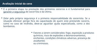  É a primeira etapa na prestação dos primeiros socorros e é fundamental para
garantir a segurança do socorrista e da vítima.
 Zelar pela própria segurança é a primeira responsabilidade do socorrista. Se a
situação oferecer perigo fora da capacitação de quem está prestando socorro,
como no caso de incêndio, deve-se aguardar ajuda especializada, como a dos
bombeiros.
 Fatores a serem considerados: fogo, exposição a produtos
químicos, risco de explosões e desmoronamentos,
enchentes, condições climáticas adversas, presença de
assaltantes
ou criminosos.
Avaliação inicial da cena
 