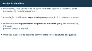  Finalmente, após certificar-se de que o local está seguro, o socorrista pode
aproximar-se e cuidar do paciente.
 A avaliação da vítima é a segunda etapa na prestação dos primeiros socorros.
 Usar sempre os equipamentos de proteção individual (EPI), tais como luvas,
máscara,
protetor ocular e avental.
 Uma boa avaliação do paciente permite estabelecer condutas adequadas.
Avaliação da vítima
 