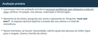  A principal meta da avaliação primária é procurar problemas que coloquem a vida em
risco: verificar circulação, vias aéreas, respiração e hemorragias.
 Aproxime-se da vítima, pergunte seu nome e apresente-se. Pergunte “você está
bem?”. A resposta deixará explícito o estado das vias aéreas e o nível de
consciência.
 Nesse momento, se houver necessidade, solicite ajuda das pessoas ao redor; ligue
para o resgate, chame a família da vítima.
Avaliação primária
 