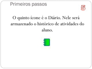 Primeiros passos
O quinto ícone é o Diário. Nele será
armazenado o histórico de atividades do
aluno.
 