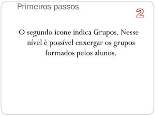 Primeiros passos
O segundo ícone indica Grupos. Nesse
nível é possível enxergar os grupos
formados pelos alunos.
 