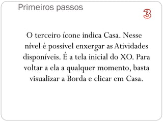 Primeiros passos
O terceiro ícone indica Casa. Nesse
nível é possível enxergar as Atividades
disponíveis. É a tela inicial do XO. Para
voltar a ela a qualquer momento, basta
visualizar a Borda e clicar em Casa.
 