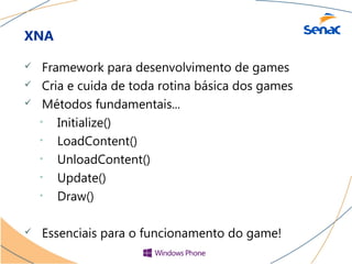 XNA

    Framework para desenvolvimento de games
    Cria e cuida de toda rotina básica dos games
    Métodos fundamentais...
    • Initialize()
    • LoadContent()
    • UnloadContent()
    • Update()
    • Draw()


   Essenciais para o funcionamento do game!
 