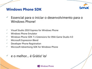 Windows Phone SDK

   Essencial para o iniciar o desenvolvimento para o
    Windows Phone!

   Visual Studio 2010 Express for Windows Phone
   Windows Phone Emulator
   Windows Phone SDK 7.1 Extensions for XNA Game Studio 4.0
   Microsoft Expression Blend
   Developer Phone Registration
   Microsoft Advertising SDK for Windows Phone


   e o melhor... é Grátis! o/
 