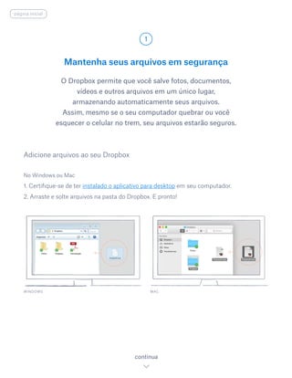 Mantenha seus arquivos em segurança
O Dropbox permite que você salve fotos, documentos,
vídeos e outros arquivos em um único lugar,
armazenando automaticamente seus arquivos.
Assim, mesmo se o seu computador quebrar ou você
esquecer o celular no trem, seu arquivos estarão seguros.
No Windows ou Mac
1. Certifique-se de ter instalado o aplicativo para desktop em seu computador.
2. Arraste e solte arquivos na pasta do Dropbox. E pronto!
Adicione arquivos ao seu Dropbox
WINDOWS
1
continua
página inicial
MAC
 