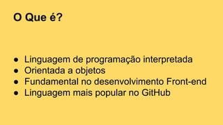 O Que é?
● Linguagem de programação interpretada
● Orientada a objetos
● Fundamental no desenvolvimento Front-end
● Linguagem mais popular no GitHub
 