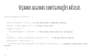 module.exports.config = {
directConnect: true, // To use the browser's webdriver directly.
specs: ['api.spec.js'], // Array of test files.
capabilities: {
'browserName': 'chrome' // The browser where tests will run against.
},
baseUrl: 'http://angular.github.io/', // The base URL for testing.
onPrepare: function() {
browser.driver.manage().window().maximize(); // Maximize window before start
testing.
}
};
Vejamosalgumasconfiguraçõesbásicas
 