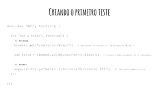 Criandooprimeiroteste
describe( 'API', function() {
it( 'has a title', function() {
// Arrange
browser.get('protractor/#/api'); // Navigate to baseUrl + 'protractor/#/api'.
var title = element.all(by.css('h3')).first(); // store title element in a variable.
// Assert
expect(title.getText()).toContain('Protractor API'); // The test expectation.
});
});
 