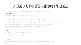 Interagindoumpoucomaiscomaaplicação
it( 'search for an existing protractor method', function() {
// Arrange
browser.get('protractor/#/api');
var searchField = element(by.model('searchTerm'));
var firstSidebarItem = element(by.repeater('item in items').row(0));
var firstSidebarLink = firstSidebarItem.element(by.css('a'));
var apiSearchedTitle = element(by.css('.api-title'));
// Act
searchField.sendKeys('repeater');
firstSidebarLink.click();
// Assert
expect(apiSearchedTitle.getText()).toContain('by.repeater');
});
 