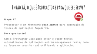 Entaotá,oqueéProtractoreparaqueeleserve?
O que é?
Protractor é um framework open source para automação de
testes de aplicações AngularJS.
Para que serve?
Com o Protractor você pode criar e rodar testes
automatizados de aplicações web em navagadores reais, como
se fosse um usuário real utilizando a aplicação.
 