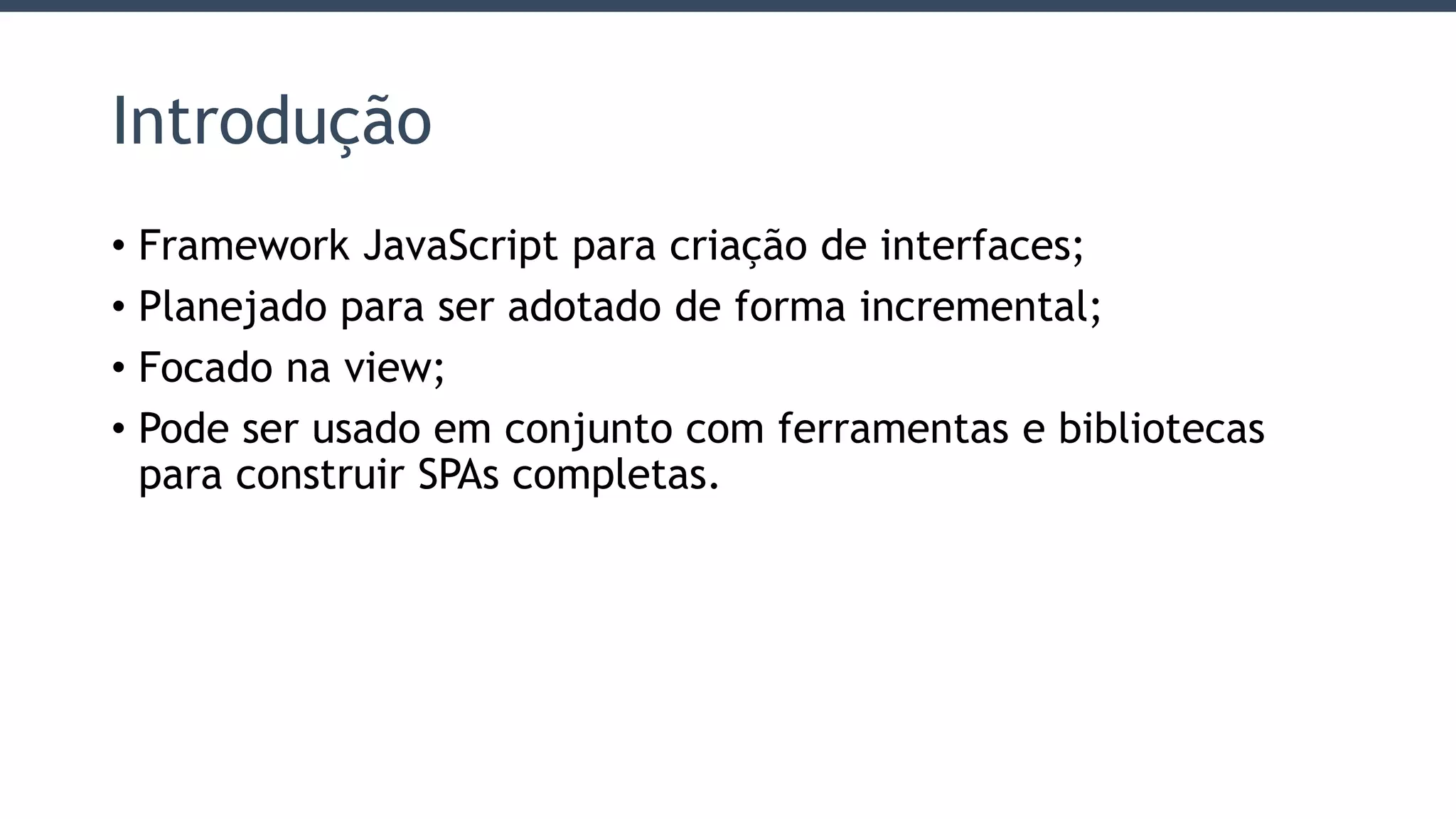 Introdução
• Framework JavaScript para criação de interfaces;
• Planejado para ser adotado de forma incremental;
• Focado na view;
• Pode ser usado em conjunto com ferramentas e bibliotecas
para construir SPAs completas.
