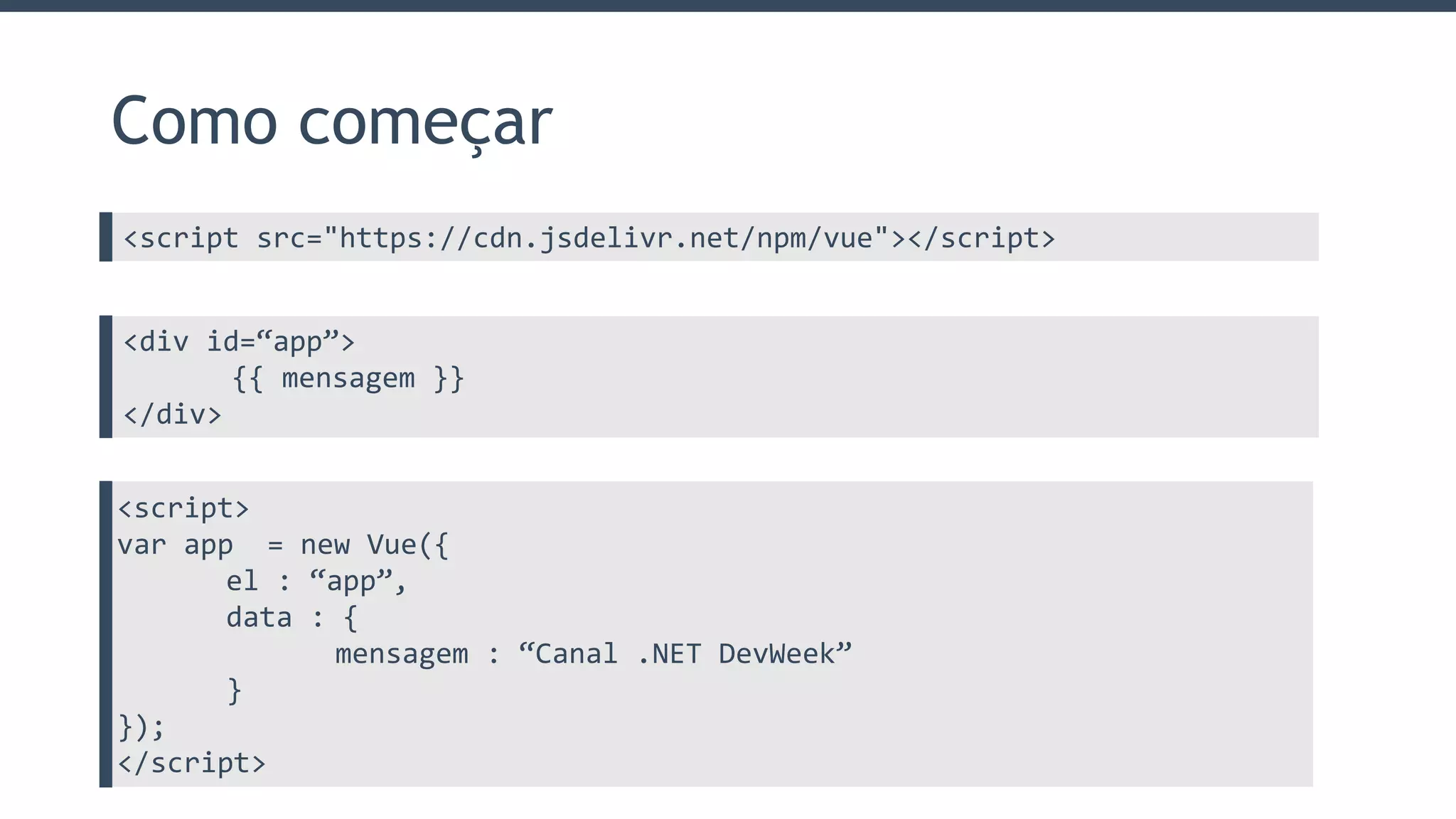 Como começar
<script src="https://cdn.jsdelivr.net/npm/vue"></script>
<div id=“app”>
{{ mensagem }}
</div>
<script>
var app = new Vue({
el : “app”,
data : {
mensagem : “Canal .NET DevWeek”
}
});
</script>