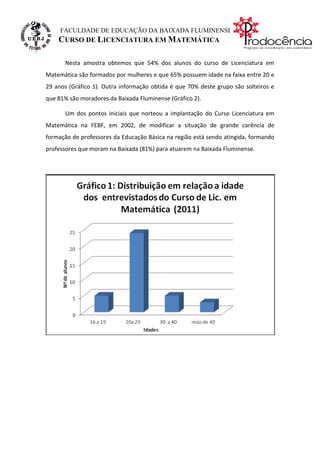 FACULDADE DE EDUCAÇÃO DA BAIXADA FLUMINENSE
    CURSO DE LICENCIATURA EM MATEMÁTICA

      Nesta amostra obtemos que 54% dos alunos do curso de Licenciatura em
Matemática são formados por mulheres e que 65% possuem idade na faixa entre 20 e
29 anos (Gráfico 1). Outra informação obtida é que 70% deste grupo são solteiros e
que 81% são moradores da Baixada Fluminense (Gráfico 2).

      Um dos pontos iniciais que norteou a implantação do Curso Licenciatura em
Matemática na FEBF, em 2002, de modificar a situação de grande carência de
formação de professores da Educação Básica na região está sendo atingida, formando
professores que moram na Baixada (81%) para atuarem na Baixada Fluminense.
 