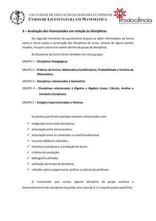 FACULDADE DE EDUCAÇÃO DA BAIXADA FLUMINENSE
    CURSO DE LICENCIATURA EM MATEMÁTICA

3 – Avaliação dos licenciandos em relação às disciplinas
        No segundo momento do questionário buscou-se obter informações da forma
como o aluno avalia a construção das disciplinas do curso, através de alguns pontos
listados, no qual o aluno iria avaliar dentro do grupo de disciplinas.

       As disciplinas do Curso foram divididas em cinco grupos:

GRUPO 1 – Disciplinas Pedagógicas

GRUPO 2 – Práticas de Ensino, Matemática Combinatória, Probabilidade e História da
          Matemática

GRUPO 3 – Disciplinas relacionadas à Geometria

GRUPO 4 – Disciplinas relacionadas à Álgebra e Álgebra Linear, Cálculo, Análise e
            Variáveis Complexas.

GRUPO 5 – Estágios Supervisionados e Eletivas.



       Os pontos que foram avaliados estavam relacionados com:

    integração entre estas disciplinas;
    articulação entre teoria-prática;
    articulação entre os conteúdos e o perfil profissional;
    recursos didáticos utilizados;
    incentivo à pesquisa e a produção do aluno;
    critérios de avaliação;
    bibliografia utilizada;
    utilização do tempo da disciplina;
    reflexão sobre o papel social, político e cultural do professor.


       O licenciando que cursou alguma disciplina do grupo avaliava o
desenvolvimento das disciplinas lançando uma nota de 0 a 5 naquele ponto específico.
 