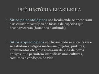 PRÉ-HISTÓRIA BRASILEIRA Sítios paleontológicos  são locais onde se encontram e se estudam vestígios de fósseis de espécies que desapareceram (humanos e animais).  Sítios arqueológicos  são locais onde se encontram e se estudam vestígios materiais (objetos, pinturas, monumentos etc.) que restaram da vida de povos antigos, que permitem identificar suas culturas, costumes e condições de vida.  