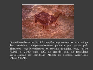 O sertão-sudeste do Piauí é a região de povoamento mais antigo das Américas, comprovadamente povoada por povos pré-históricos caçador-coletores e ceramistas-agricultores, entre 70.000 a 2.000 anos a.C. de acordo com as pesquisas arqueológicas da Fundação Museu do Homem Americano (FUMDHAM). 