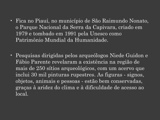 Fica no Piauí, no município de São Raimundo Nonato, o Parque Nacional da Serra da Capivara, criado em 1979 e tombado em 1991 pela Unesco como Patrimônio Mundial da Humanidade.  Pesquisas dirigidas pelos arqueólogos Niede Guidon e Fábio Parente revelaram a existência na região de mais de 250 sítios arqueológicos, com um acervo que inclui 30 mil pinturas rupestres. As figuras - signos, objetos, animais e pessoas - estão bem conservadas, graças à aridez do clima e à dificuldade de acesso ao local.  