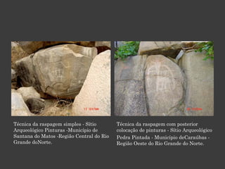 Técnica da raspagem simples - Sítio Arqueológico Pinturas -Município de Santana do Matos -Região Central do Rio Grande doNorte. Técnica da raspagem com posterior colocação de pinturas - Sítio Arqueológico Pedra Pintada - Município deCaraúbas - Região Oeste do Rio Grande do Norte. 
