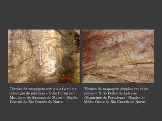 Técnica da raspagem com p o s t e r i o r colocação de pinturas – Sítio Pinturas - Município de Santana do Matos – Região Central do Rio Grande do Norte. Técnica da raspagem simples em baixo relevo –  Sítio Pedra do Letreiro -Município de Portalegre - Região do Médio Oeste do Rio Grande do Norte. 