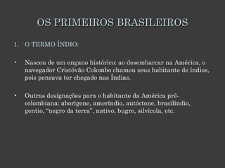 OS PRIMEIROS BRASILEIROS O TERMO ÍNDIO:  Nasceu de um engano histórico: ao desembarcar na América, o navegador Cristóvão Colombo chamou seus habitante de índios, pois pensava ter chegado nas Índias.  Outras designações para o habitante da América pré-colombiana: aborígene, ameríndio, autóctone, brasilíndio, gentio, “negro da terra”, nativo, bugre, silvícola, etc.  