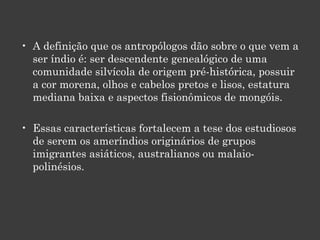 A definição que os antropólogos dão sobre o que vem a ser índio é: ser descendente genealógico de uma comunidade silvícola de origem pré-histórica, possuir a cor morena, olhos e cabelos pretos e lisos, estatura mediana baixa e aspectos fisionômicos de mongóis.  Essas características fortalecem a tese dos estudiosos de serem os ameríndios originários de grupos imigrantes asiáticos, australianos ou malaio-polinésios.  