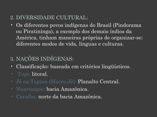 2. DIVERSIDADE CULTURAL:  Os diferentes povos indígenas do Brasil (Pindorama ou Piratininga), a exemplo dos demais índios da América, tinham maneiras próprias de organizar-se: diferentes modos de vida, línguas e culturas. 3. NAÇÕES INDÍGENAS: Classificação: baseada em critérios lingüísticos.  Tupi:  litoral.  Jê ou Tapuia (Macro-Jê):  Planalto Central.  Nuaruaque:  bacia Amazônica.  Caraíba:  norte da bacia Amazônica. 