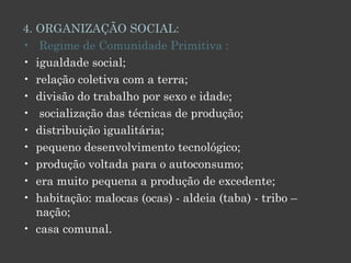 4. ORGANIZAÇÃO SOCIAL:   Regime de Comunidade Primitiva : igualdade social; relação coletiva com a terra;  divisão do trabalho por sexo e idade;  socialização das técnicas de produção;  distribuição igualitária; pequeno desenvolvimento tecnológico;  produção voltada para o autoconsumo;  era muito pequena a produção de excedente;  habitação: malocas (ocas) - aldeia (taba) - tribo – nação; casa comunal. 