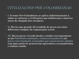 CIVILIZAÇÕES PRÉ-COLOMBIANAS I.  O nome Pré-Colombiano se aplica indistintamente à todas as culturas e civilizações que habitavam a América antes da chegada dos europeus. II.  Havia uma grande diversidade de povos nos mais diferentes estágios de organização social.  III.  Havia povos vivendo desde o estado correspondente ao do  Paleolítico (nômades, coletores/caçadores)  até  povos extremamente avançados que construíram cidades  com água potável, praticavam agricultura avançadíssima e tinham estado. 